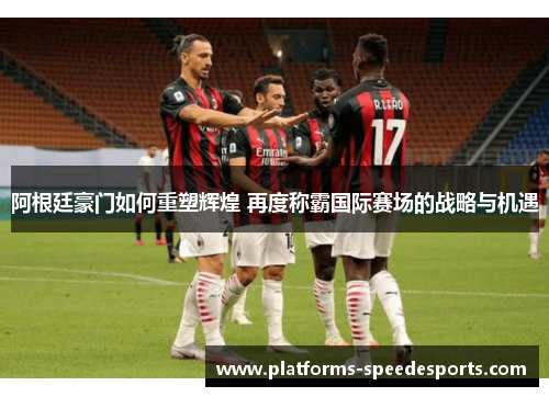 阿根廷豪门如何重塑辉煌 再度称霸国际赛场的战略与机遇